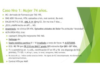 Caso Nro 1: Mujer 74 años.
MC: derivada de Farmacia por TAS 195.
DM2 ADO 10a evol, HTA: episodios crisis, mal control, 8a evol.
ENL20/HCT12.5 DE, AML 5 10mg CE. Sin rta tras 7 días...
¿ECG y MAPA hecho en AP?... NO.
Anamnesis: no clínica ER HTA. Episodios aislados de Dolor Tx atribuido “Ansiedad”.
ALTA URGA HSLL tras:
captopril 25mg DU mejoranto TAS 160.
Hallazgo de:
Soplo sistólico aortico IV / VI irradiado a resto de focos A ESTUDIO.
ECG RS 79 lpm PR 210 ms BAV1º grado QRS estrecho Eje QRS -30º HSA,
T (-) asimétrica en I y aVL, rectificación ST en V5 y V6 (no dispongo de ECG
previos). T-i US: 11,40 ng/L, iones, fx renal, ionograma, HMG normales.
Rx torax AP y L: índice cardio toracico limite . No signos de ICC descompensada. No alteraciones
pleuroparenquimatosas.
Control HTA por MAP.
 