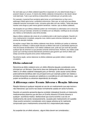 Se você sabe que um efeito colateral específico é esperado em uma determinada droga, é
possivel relaxar um pouco. A maioria dos efeitos colaterais é temporária e não devem deixar
você alarmado. Tudo o que sentimos é desconforto e incômodo por um período curto.

Por exemplo, é possível ficar sonolento após tomar um anti-histamínico ou ficar com o
estômago irritado após tomar o antibiótico eritromicina. Claro que, se você acha que efeitos
colaterais menores incomodam muito, converse sobre eles com seu médico. Talvez ele possa
receitar outra droga ou pelo menos garantir benefícios maiores que os efeitos colaterais.

Há situações em que efeitos colaterais podem ser minimizados ou eliminados com a troca dos
horários como por exemplo, tomando os remédios com as refeições. Certifique-se de consultar
seu médico ou farmacêutico caso tenha dúvidas.

Alguns efeitos colaterais são sinais de um problema sério e até mesmo perigoso. Quando um
novo medicamento é receitado, pergunte a seu médico quais sintomas indicariam que você
precisa de atenção imediata.

As seções a seguir falam dos efeitos colaterais mais óbvios, divididos por partes ou sistemas
afetados por remédios. A última seção discute os efeitos mais sutis ou percebidos apenas por
meio de exames de laboratório. Com efeitos colaterais sutis, pode ser que você não perceba
qualquer tipo de sintomas ou que perceba somente sintomas leves. Portanto, seu médico pode
querer que você faça exames laboratoriais periódicos para garantir que nenhum efeito sutil
esteja ocorrendo enquanto toma certos medicamentos.

Na próxima seção, vamos relacionar os efeitos colaterais que podem afetar o sistema
circulatório.

Efeito colateral
Denomina-se efeito colateral como um efeito diferente daquele considerado como
principal por um fármaco .Esse termo deve ser distinguido de efeito adverso, que se
refere a um efeito colateral indesejado,pois um fármaco pode causar outros efeitos
potencialmente benéficos alem do principal.Como por exemplo podem ser citados a
amnésia temporária causada por sedativos e a sonolência em anti-histaminicos , que
podem se benéficos ou adversos dependendo da situação.

A diferença entre Evento Adverso e Reação Adversa
Reação Adversa é qualquer resposta ao uso de um medicamento que seja nociva e
não intencional, que ocorra nas doses normalmente usadas em seres humanos.

Quando um paciente apresenta alguma condição indesejável durante um tratamento
medicamentoso,dizemos que ele teve um Evento Adverso.O Evento Adverso é
qualquer ocorrência medica desfavorável que ocorra durante o uso de um
medicamento,não sendo necessariamente, causada pelo medicamento em questão
.Esse evento somente é considerado como reaçao adversa se for realmente
comprovado que o medicamento consumido foi o responsável pela reaçao



Ao suspeitar de um efeito adverso , alguns fatos devem ser considerados :
 
