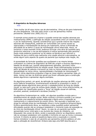 O diagnóstico de Reações Adversas
    Início


"Uma mulher de 64 anos iniciou uso de atorvastatina, 10mg ao dia para tratamento
de uma dislipidemia. Três dias após iniciar o uso ela apresentou insônia
persistente."(Butlletí Groc 2000,13(1):4)

O exemplo acima presta-se a ilustrar a questão central das reações adversas aos
medicamentos (RAM): a definição da relação causa/efeito entre um evento clínico e
o uso do medicamento. Quando consideramos que a grande maioria das reações
adversas são inespecíficas, podendo ser confundidas com outras causas ou
relacionadas a manifestações da doença em tratamento, temos a dimensão da
dificuldade de se definir a causa da manifestação clínica observada. Assim, se
tomamos o nosso exemplo inicial, podemos formular uma série de questões para
tentarmos relacionar o uso da atorvastatina à insônia apresentada pela paciente3.
Deste modo podemos questionar se há relatos na literatura que reforcem a
hipótese de que a insônia seja realmente uma reação adversa a atorvastatina, se
existe algum outro aspecto do quadro da paciente que explique esta reação, etc.

A necessidade de formular questões que auxiliassem e ao mesmo tempo
unificassem os critérios de diagnóstico de RAM deu origem a diversos algoritmos e
tabelas de decisão que, quando adequadamente aplicados, permitem maior
segurança no estabelecimento da relação causal. Essas sistematizações surgiram a
partir da década de setenta e tornaram-se mais ou menos aceitas conforme sua
aplicabilidade na rotina clínica, reprodutibilidade e facilidade de interpretação6,42.
Existem vários algoritmos propostos e foge ao nosso objetivo apresentar cada um
deles. Vamos nos ater às diretrizes gerais que foram utilizadas para a construção
destes algoritmos e apresentar alguns exemplos.

Os algoritmos partem, em geral, da definição de reações adversas da OMS, a qual
exclui falência terapêutica, envenenamento acidental ou proposital e o abuso. A
aplicação desses algoritmos deve permitir o estabelecimento da força da relação
causal, ou seja qual o grau de certeza desta relação. Como vimos anteriormente, as
RAM podem ser classificadas quanto a "força" da relação causal em definida,
provável, possível, condicional e duvidosa (incerta) 23.

Os algoritmos fundamentam-se, então, em algumas questões cruciais para o
estabelecimento da relação causal. Neste contexto a primeira questão a se colocar
é se existe uma seqüência temporal adequada e lógica entre a exposição ao
medicamento e o aparecimento do evento clínico. Isto equivale a responder se a
droga foi utilizada antes da manifestação clínica e numa seqüência temporal lógica.
Embora aparentemente óbvia, as respostas a estas questões podem apresentar
dificuldades quando não se consegue estabelecer o momento exato da exposição ou
do início da manifestação clínica6. Assim, no caso de um paciente que tenha
apresentado tumor renal após o uso durante dez meses de nifedipina, um
bloqueador dos canais de cálcio, existe a exposição anterior ao diagnóstico, porém,
não se consegue estabelecer com exatidão o momento em que se iniciou o processo
tumoral. O mesmo se aplica à seqüência lógica entre a exposição e o evento.
Vamos considerar o caso de um paciente que apresentou anemia aplásica um ano
após a utilização de cloranfenicol. Embora esta seja uma RAM descrita para o
 