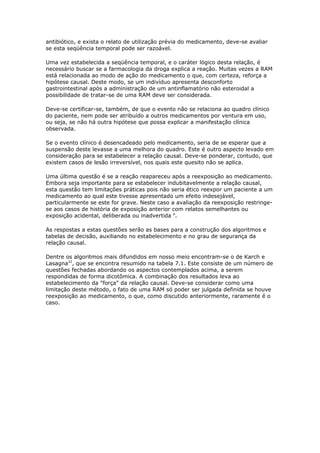 antibiótico, e exista o relato de utilização prévia do medicamento, deve-se avaliar
se esta seqüência temporal pode ser razoável.

Uma vez estabelecida a seqüência temporal, e o caráter lógico desta relação, é
necessário buscar se a farmacologia da droga explica a reação. Muitas vezes a RAM
está relacionada ao modo de ação do medicamento o que, com certeza, reforça a
hipótese causal. Deste modo, se um indivíduo apresenta desconforto
gastrointestinal após a administração de um antinflamatório não esteroidal a
possibilidade de tratar-se de uma RAM deve ser considerada.

Deve-se certificar-se, também, de que o evento não se relaciona ao quadro clínico
do paciente, nem pode ser atribuído a outros medicamentos por ventura em uso,
ou seja, se não há outra hipótese que possa explicar a manifestação clínica
observada.

Se o evento clínico é desencadeado pelo medicamento, seria de se esperar que a
suspensão deste levasse a uma melhora do quadro. Este é outro aspecto levado em
consideração para se estabelecer a relação causal. Deve-se ponderar, contudo, que
existem casos de lesão irreversível, nos quais este quesito não se aplica.

Uma última questão é se a reação reapareceu após a reexposição ao medicamento.
Embora seja importante para se estabelecer indubitavelmente a relação causal,
esta questão tem limitações práticas pois não seria ético reexpor um paciente a um
medicamento ao qual este tivesse apresentado um efeito indesejável,
particularmente se este for grave. Neste caso a avaliação da reexposição restringe-
se aos casos de história de exposição anterior com relatos semelhantes ou
exposição acidental, deliberada ou inadvertida 6.

As respostas a estas questões serão as bases para a construção dos algoritmos e
tabelas de decisão, auxiliando no estabelecimento e no grau de segurança da
relação causal.

Dentre os algoritmos mais difundidos em nosso meio encontram-se o de Karch e
Lasagna22, que se encontra resumido na tabela 7.1. Este consiste de um número de
questões fechadas abordando os aspectos contemplados acima, a serem
respondidas de forma dicotômica. A combinação dos resultados leva ao
estabelecimento da "força" da relação causal. Deve-se considerar como uma
limitação deste método, o fato de uma RAM só poder ser julgada definida se houve
reexposição ao medicamento, o que, como discutido anteriormente, raramente é o
caso.
 
