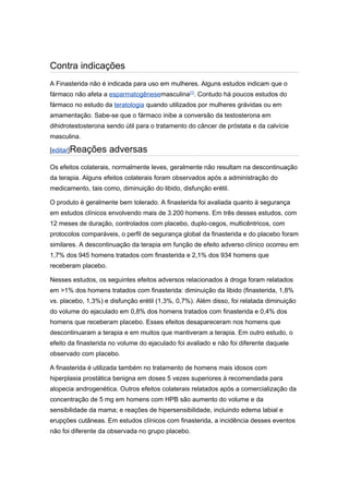 Contra indicações
A Finasterida não é indicada para uso em mulheres. Alguns estudos indicam que o
fármaco não afeta a esparmatogênesemasculina[1]. Contudo há poucos estudos do
fármaco no estudo da teratologia quando utilizados por mulheres grávidas ou em
amamentação. Sabe-se que o fármaco inibe a conversão da testosterona em
dihidrotestosterona sendo útil para o tratamento do câncer de próstata e da calvície
masculina.

[editar]Reações      adversas
Os efeitos colaterais, normalmente leves, geralmente não resultam na descontinuação
da terapia. Alguns efeitos colaterais foram observados após a administração do
medicamento, tais como, diminuição do libido, disfunção erétil.

O produto é geralmente bem tolerado. A finasterida foi avaliada quanto à segurança
em estudos clínicos envolvendo mais de 3.200 homens. Em três desses estudos, com
12 meses de duração, controlados com placebo, duplo-cegos, multicêntricos, com
protocolos comparáveis, o perfil de segurança global da finasterida e do placebo foram
similares. A descontinuação da terapia em função de efeito adverso clínico ocorreu em
1,7% dos 945 homens tratados com finasterida e 2,1% dos 934 homens que
receberam placebo.

Nesses estudos, os seguintes efeitos adversos relacionados à droga foram relatados
em >1% dos homens tratados com finasterida: diminuição da libido (finasterida, 1,8%
vs. placebo, 1,3%) e disfunção erétil (1,3%, 0,7%). Além disso, foi relatada diminuição
do volume do ejaculado em 0,8% dos homens tratados com finasterida e 0,4% dos
homens que receberam placebo. Esses efeitos desapareceram nos homens que
descontinuaram a terapia e em muitos que mantiveram a terapia. Em outro estudo, o
efeito da finasterida no volume do ejaculado foi avaliado e não foi diferente daquele
observado com placebo.

A finasterida é utilizada também no tratamento de homens mais idosos com
hiperplasia prostática benigna em doses 5 vezes superiores à recomendada para
alopecia androgenética. Outros efeitos colaterais relatados após a comercialização da
concentração de 5 mg em homens com HPB são aumento do volume e da
sensibilidade da mama; e reações de hipersensibilidade, incluindo edema labial e
erupções cutâneas. Em estudos clínicos com finasterida, a incidência desses eventos
não foi diferente da observada no grupo placebo.
 