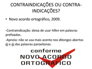 CONTRAINDICAÇÕES OU CONTRA-
INDICAÇÕES?
• Novo acordo ortográfico, 2009.
-Contraindicação: deixa de usar hífen em palavras
prefixadas.
-Apneia: não se usa mais acento nos ditongos abertos
éi e ói das palavras paroxítonas.
 
