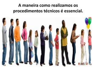 A maneira como realizamos os
procedimentos técnicos é essencial.
 