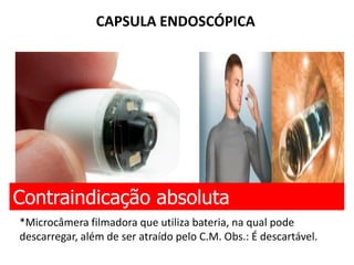 CAPSULA ENDOSCÓPICA
Contraindicação absoluta
*Microcâmera filmadora que utiliza bateria, na qual pode
descarregar, além de ser atraído pelo C.M. Obs.: É descartável.
 