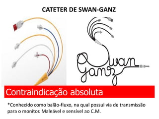 CATETER DE SWAN-GANZ
Contraindicação absoluta
*Conhecido como balão-fluxo, na qual possui via de transmissão
para o monitor. Maleável e sensível ao C.M.
 