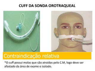 CUFF DA SONDA OROTRAQUEAL
Contraindicação relativa
*O cuff possui molas que são atraídas pelo C.M, logo deve ser
afastado da área de exame e isolado.
 