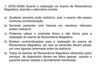 1- (IFSC-2009) Quanto a realização do exame de Ressonância
Magnética, assinale a alternativa correta:
a) Qualquer paciente pode realizá-lo, pois o exame não possui
nenhuma contraindicação.
b) Somente pacientes com fraturas em membros inferiores
podem realizá-lo.
c) Podemos utilizar o contraste iônico e não iônico para a
realização do exame de Ressonância Magnética.
d) Existem contraindicações para a realização do exame de
Ressonância Magnética, por isso os pacientes devem passar
por uma rigorosa anamnese antes de realizá-lo.
e) Todos os exames de Ressonância Magnética oferecidos pelos
serviços de diagnóstico devem ser feitos apenas quando o
paciente estiver sedado e devidamente monitorado.
 