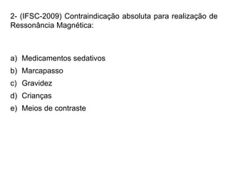 2- (IFSC-2009) Contraindicação absoluta para realização de
Ressonância Magnética:
a) Medicamentos sedativos
b) Marcapasso
c) Gravidez
d) Crianças
e) Meios de contraste
 