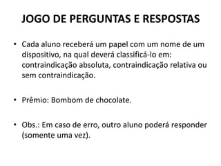 JOGO DE PERGUNTAS E RESPOSTAS
• Cada aluno receberá um papel com um nome de um
dispositivo, na qual deverá classificá-lo em:
contraindicação absoluta, contraindicação relativa ou
sem contraindicação.
• Prêmio: Bombom de chocolate.
• Obs.: Em caso de erro, outro aluno poderá responder
(somente uma vez).
 
