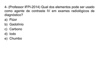 4- (Professor IFPI-2014) Qual dos elementos pode ser usado
como agente de contraste IV em exames radiológicos de
diagnóstico?
a) Flúor
b) Gadolínio
c) Carbono
d) Iodo
e) Chumbo
 