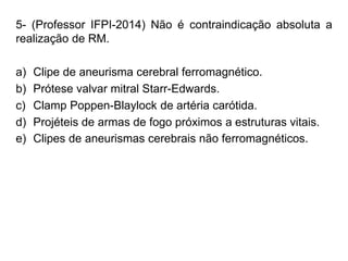 5- (Professor IFPI-2014) Não é contraindicação absoluta a
realização de RM.
a) Clipe de aneurisma cerebral ferromagnético.
b) Prótese valvar mitral Starr-Edwards.
c) Clamp Poppen-Blaylock de artéria carótida.
d) Projéteis de armas de fogo próximos a estruturas vitais.
e) Clipes de aneurismas cerebrais não ferromagnéticos.
 