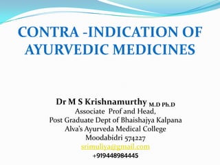 CONTRA -INDICATION OF
 AYURVEDIC MEDICINES


    Dr M S Krishnamurthy M.D Ph.D
           Associate Prof and Head,
   Post Graduate Dept of Bhaishajya Kalpana
        Alva’s Ayurveda Medical College
               Moodabidri 574227
             srimuliya@gmail.com
                 +919448984445
 