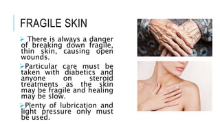 FRAGILE SKIN
 There is always a danger
of breaking down fragile,
thin skin, causing open
wounds.
Particular care must be
taken with diabetics and
anyone on steroid
treatments as the skin
may be fragile and healing
may be slow.
Plenty of lubrication and
light pressure only must
be used.
 