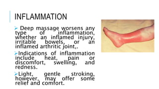 INFLAMMATION
 Deep massage worsens any
type of inflammation,
whether an inflamed injury,
irritable bowels, or an
inflamed arthritic joint,.
Indications of inflammation
include heat, pain or
discomfort, swelling, and
redness.
Light, gentle stroking,
however, may offer some
relief and comfort.
 