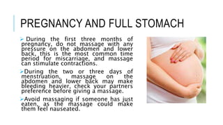 PREGNANCY AND FULL STOMACH
 During the first three months of
pregnancy, do not massage with any
pressure on the abdomen and lower
back, this is the most common time
period for miscarriage, and massage
can stimulate contractions.
During the two or three days of
menstruation, massage on the
abdomen and lower back may make
bleeding heavier, check your partners
preference before giving a massage.
Avoid massaging if someone has just
eaten, as the massage could make
them feel nauseated.
 