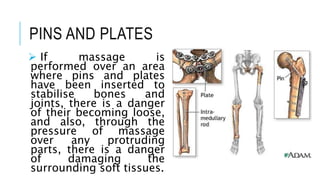 PINS AND PLATES
 If massage is
performed over an area
where pins and plates
have been inserted to
stabilise bones and
joints, there is a danger
of their becoming loose,
and also, through the
pressure of massage
over any protruding
parts, there is a danger
of damaging the
surrounding soft tissues.
 