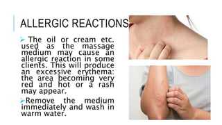 ALLERGIC REACTIONS
 The oil or cream etc.
used as the massage
medium may cause an
allergic reaction in some
clients. This will produce
an excessive erythema:
the area becoming very
red and hot or a rash
may appear.
Remove the medium
immediately and wash in
warm water.
 