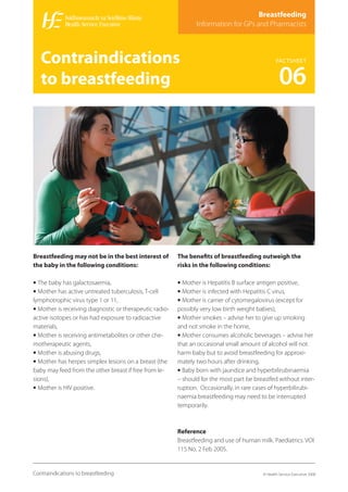 Breastfeeding
                                                                Information for GPs and Pharmacists



   Contraindications                                                                               FACTSHEET


   to breastfeeding                                                                                 06




Breastfeeding may not be in the best interest of         The beneﬁts of breastfeeding outweigh the
the baby in the following conditions:                    risks in the following conditions:

• The baby has galactosaemia,                            • Mother is Hepatitis B surface antigen positive,
• Mother has active untreated tuberculosis, T-cell       • Mother is infected with Hepatitis C virus,
lymphotrophic virus type 1 or 11,                        • Mother is carrier of cytomegalovirus (except for
• Mother is receiving diagnostic or therapeutic radio-   possibly very low birth weight babies),
active isotopes or has had exposure to radioactive       • Mother smokes – advise her to give up smoking
materials,                                               and not smoke in the home,
• Mother is receiving antimetabolites or other che-      • Mother consumes alcoholic beverages – advise her
motherapeutic agents,                                    that an occasional small amount of alcohol will not
• Mother is abusing drugs,                               harm baby but to avoid breastfeeding for approxi-
• Mother has herpes simplex lesions on a breast (the     mately two hours after drinking,
baby may feed from the other breast if free from le-     • Baby born with jaundice and hyperbilirubinaemia
sions),                                                  – should for the most part be breastfed without inter-
• Mother is HIV positive.                                ruption. Occasionally, in rare cases of hyperbilirubi-
                                                         naemia breastfeeding may need to be interrupted
                                                         temporarily.



                                                         Reference
                                                         Breastfeeding and use of human milk. Paediatrics. VOl
                                                         115 No. 2 Feb 2005.


Contraindications to breastfeeding                                                         © Health Service Executive 2008
 