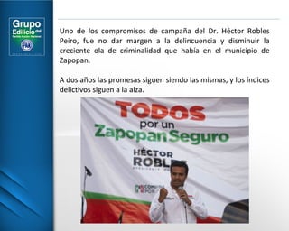 Uno de los compromisos de campaña del Dr. Héctor Robles 
Peiro, fue no dar margen a la delincuencia y disminuir la 
creciente ola de criminalidad que había en el municipio de 
Zapopan. 
A dos años las promesas siguen siendo las mismas, y los índices 
delictivos siguen a la alza. 
 