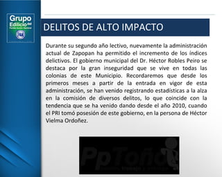 DELITOS DE ALTO IMPACTO 
Durante su segundo año lectivo, nuevamente la administración 
actual de Zapopan ha permitido el incremento de los índices 
delictivos. El gobierno municipal del Dr. Héctor Robles Peiro se 
destaca por la gran inseguridad que se vive en todas las 
colonias de este Municipio. Recordaremos que desde los 
primeros meses a partir de la entrada en vigor de esta 
administración, se han venido registrando estadísticas a la alza 
en la comisión de diversos delitos, lo que coincide con la 
tendencia que se ha venido dando desde el año 2010, cuando 
el PRI tomó posesión de este gobierno, en la persona de Héctor 
Vielma Ordoñez. 
 