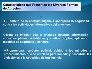 Características que Presentan las Diversas Formas
de Agresión:
El ámbito de la contrainteligencia sobrepasa la seguridad
contra las actividades informativas del enemigo.
Trata de impedir que el enemigo obtenga información
sobre los planes, actividades y medios propios, aplicando
medidas de seguridad y censura.
Proporcionan carácter policial, debido a los métodos y
procedimientos que se emplean para impedir y descubrir las
violaciones a la seguridad de inteligencia.
 