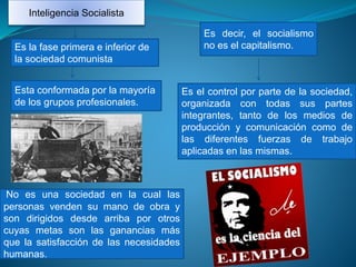 Inteligencia Socialista
Es el control por parte de la sociedad,
organizada con todas sus partes
integrantes, tanto de los medios de
producción y comunicación como de
las diferentes fuerzas de trabajo
aplicadas en las mismas.
Es decir, el socialismo
no es el capitalismo.Es la fase primera e inferior de
la sociedad comunista
Esta conformada por la mayoría
de los grupos profesionales.
No es una sociedad en la cual las
personas venden su mano de obra y
son dirigidos desde arriba por otros
cuyas metas son las ganancias más
que la satisfacción de las necesidades
humanas.
 