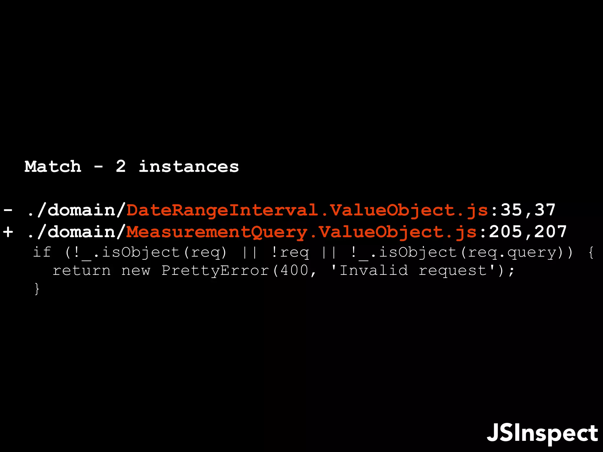 JSInspect
Match - 2 instances
- ./domain/DateRangeInterval.ValueObject.js:35,37
+ ./domain/MeasurementQuery.ValueObject.js:205,207
if (!_.isObject(req) || !req || !_.isObject(req.query)) {
return new PrettyError(400, 'Invalid request');
}
 