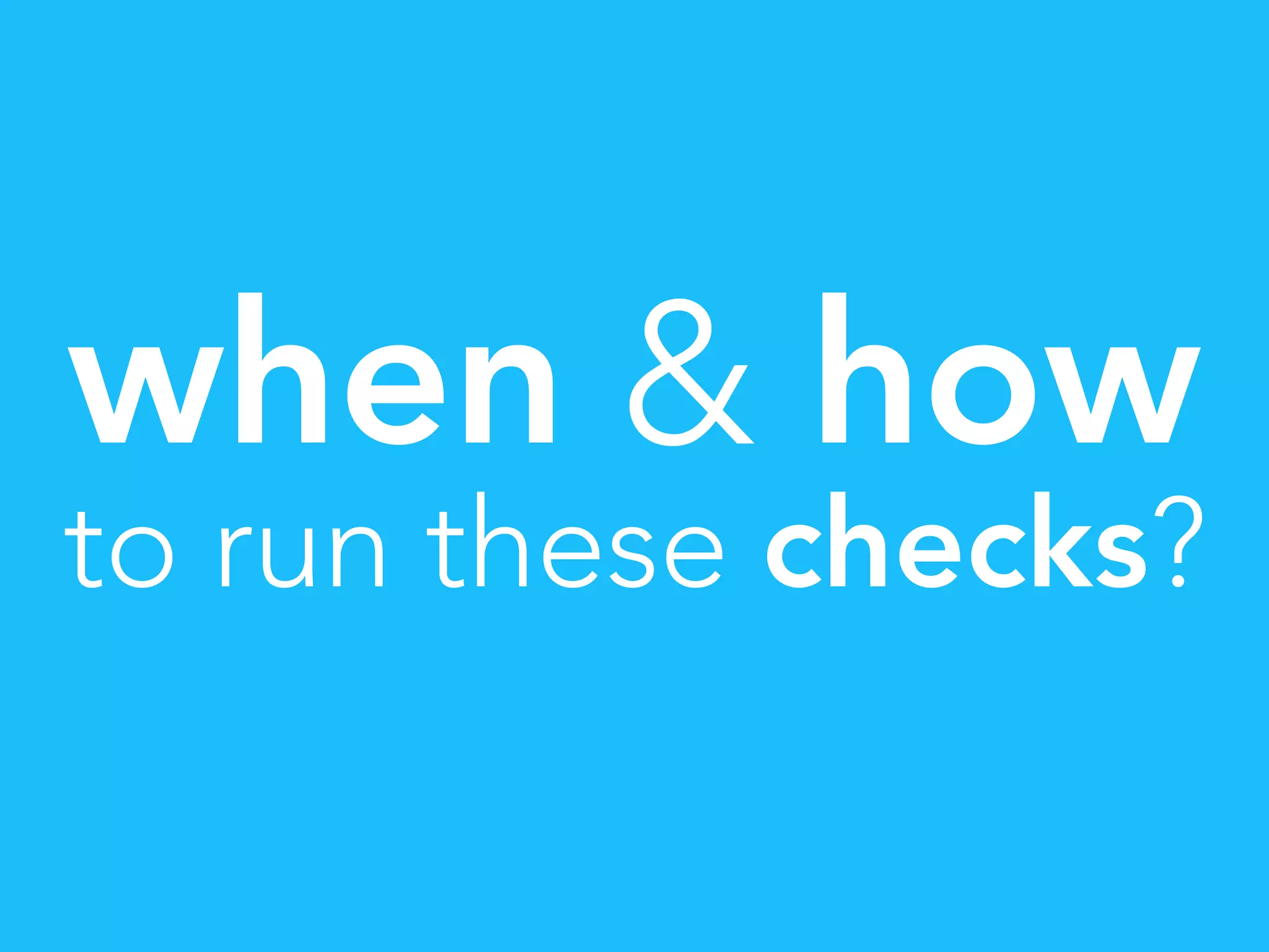 when & how
to run these checks?
 