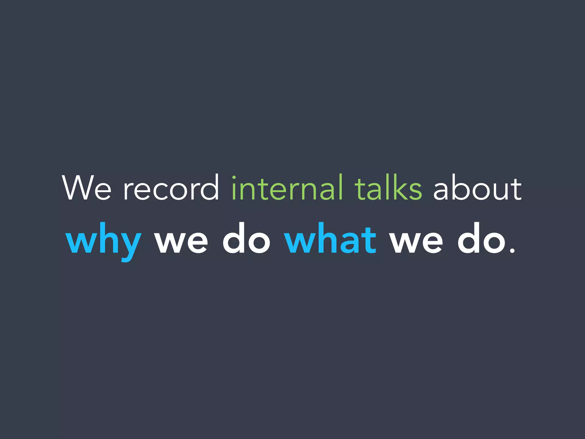 We record internal talks about
why we do what we do.
 
