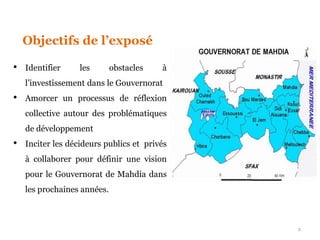 Objectifs de l’exposé
• Identifier les obstacles à
l’investissement dans le Gouvernorat
• Amorcer un processus de réflexion
collective autour des problématiques
de développement
• Inciter les décideurs publics et privés
à collaborer pour définir une vision
pour le Gouvernorat de Mahdia dans
les prochaines années.
2
 