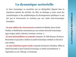 La dynamique sectorielle
Le tissu économique se caractérise par un déséquilibre flagrant dans la
répartition spatiale des activités. En effet, on distingue 3 zones ayant des
caractéristiques et des problématiques de développement spécifiques ce qui
fait que le Gouvernorat ne constitue pas une entité socio-économique
homogène :
 la zone côtière du Gouvernorat constituée de Mahdia, Ksour Essef,
Chebba, et Mellouleche caractérisée par une certaine diversité économique
(agro-irrigué, pêche, industrie, tourisme, services…)
la zone intermédiaire ou centrale composée de Sidi Alouene, El Jem et
Boumerdes et qui peine à réaliser un poids économique similaire à celui de la
zone côtière.
 la zone intérieure quasi rurale composée de Souassi, Chorbane, Hbira et
Ouled Chamekh et dont l’activité économique se réduit essentiellement à
l’agriculture en sec, l’élevage et l’artisanat.
36
LADYNAMIQUESECTORIELLE
 
