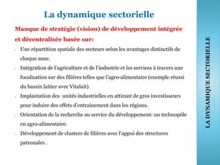 La dynamique sectorielle
Manque de stratégie (vision) de développement intégrée
et décentralisée basée sur:
- Une répartition spatiale des secteurs selon les avantages distinctifs de
chaque zone.
- Intégration de l'agriculture et de l'industrie et les services à travers une
focalisation sur des filières telles que l'agro-alimentaire (exemple réussi
du bassin laitier avec Vitalait).
- Implantation des unités industrielles en attirant de gros investisseurs
pour induire des effets d'entrainement dans les régions.
- Orientation de la recherche au service du développement: un technopôle
en agro-alimentaire.
- Développement de clusters de filières avec l'appui des structures
patronales .
38
LADYNAMIQUESECTORIELLE
 