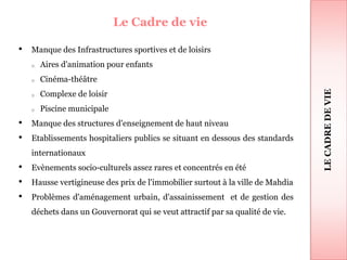 Le Cadre de vie
• Manque des Infrastructures sportives et de loisirs
o Aires d'animation pour enfants
o Cinéma-théâtre
o Complexe de loisir
o Piscine municipale
• Manque des structures d'enseignement de haut niveau
• Etablissements hospitaliers publics se situant en dessous des standards
internationaux
• Evènements socio-culturels assez rares et concentrés en été
• Hausse vertigineuse des prix de l'immobilier surtout à la ville de Mahdia
• Problèmes d'aménagement urbain, d'assainissement et de gestion des
déchets dans un Gouvernorat qui se veut attractif par sa qualité de vie.
43
LECADREDEVIE
 