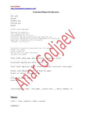 Anar Godjaev
http://anargodjaev.wordpress.com/

Contraints/Objects/Set Operators
Not null
Unique
Primary key
Foreign key
Check
Create table employees
(
employee_id number(6) ,
First_namevarchar2(20),
Job_idvarchar2(10) not null,
Constraint emp_emp_id_pk primary key (employee_id),
Constraint emp_dep_fk foreign key (department_id) references
Departments (department_id) [on delete]
[cascade | set null] );

Constraint <constraint_name>pimary key (col_names)
Unique (col_names)
Check (condition)
Foreign key (col_name) references
tab_name (col_name)

Alter table table_name add constraint c_nametypce (col);
Constraint emp_Sal_min check (salary > 0);
Alter table employees drop | disable | enable constraint const_name;
Create view v$name as select * from tbl_name;
Create or replace view empv10 as
...
with check option name
read only;

selectrownum as rank , last_name , salary from ... where rownum<= 3;

Objects:
table , view, sequence, index, synonym
sequence:

 