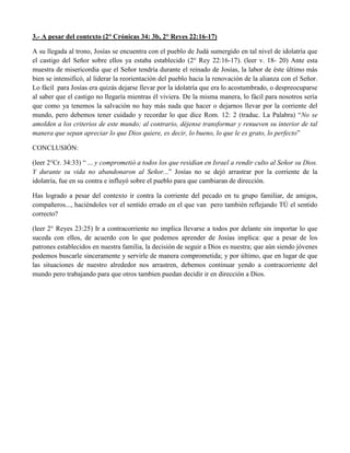 3.- A pesar del contexto (2° Crónicas 34: 3b, 2° Reyes 22:16-17)
A su llegada al trono, Josías se encuentra con el pueblo de Judá sumergido en tal nivel de idolatría que
el castigo del Señor sobre ellos ya estaba establecido (2° Rey 22:16-17). (leer v. 18- 20) Ante esta
muestra de misericordia que el Señor tendría durante el reinado de Josías, la labor de éste último más
bien se intensificó, al liderar la reorientación del pueblo hacia la renovación de la alianza con el Señor.
Lo fácil para Josías era quizás dejarse llevar por la idolatría que era lo acostumbrado, o despreocuparse
al saber que el castigo no llegaría mientras él viviera. De la misma manera, lo fácil para nosotros sería
que como ya tenemos la salvación no hay más nada que hacer o dejarnos llevar por la corriente del
mundo, pero debemos tener cuidado y recordar lo que dice Rom. 12: 2 (traduc. La Palabra) “No se
amolden a los criterios de este mundo; al contrario, déjense transformar y renueven su interior de tal
manera que sepan apreciar lo que Dios quiere, es decir, lo bueno, lo que le es grato, lo perfecto”
CONCLUSIÓN:
(leer 2°Cr. 34:33) “ ... y comprometió a todos los que residían en Israel a rendir culto al Señor su Dios.
Y durante su vida no abandonaron al Señor...” Josías no se dejó arrastrar por la corriente de la
idolatría, fue en su contra e influyó sobre el pueblo para que cambiaran de dirección.
Has logrado a pesar del contexto ir contra la corriente del pecado en tu grupo familiar, de amigos,
compañeros..., haciéndoles ver el sentido errado en el que van pero también reflejando TÚ el sentido
correcto?
(leer 2° Reyes 23:25) Ir a contracorriente no implica llevarse a todos por delante sin importar lo que
suceda con ellos, de acuerdo con lo que podemos aprender de Josías implica: que a pesar de los
patrones establecidos en nuestra familia, la decisión de seguir a Dios es nuestra; que aún siendo jóvenes
podemos buscarle sinceramente y servirle de manera comprometida; y por último, que en lugar de que
las situaciones de nuestro alrededor nos arrastren, debemos continuar yendo a contracorriente del
mundo pero trabajando para que otros tambien puedan decidir ir en dirección a Dios.
 