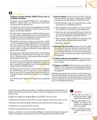 35
2Controladores de dominios en redes Windows
Los servicios que acabamos de instalar no confieren al equipo la funcionalidad de con-
trolador de dominio, pero permiten realizar multitud de configuraciones una vez que el
equipo lo sea.
Los Servicios de dominio de Active Directory (AD DS), entre otras cosas:
•	 Almacenan información acerca de los usuarios, equipos y otros recursos de una red.
•	 Permiten a los administradores administrar esta información de manera segura.
•	 Facilitan el uso compartido de los recursos.
•	 Permiten la colaboración entre usuarios del dominio.
Aunque su instalación no es estrictamente obligada, recomendamos hacerla, especial-
mente si el equipo forma parte de una red de una organización de tamaño medio.
Configurar el equipo Windows 2008 R2 Server como un
controlador de dominio
Ya sabemos que la empresa PEQUE S.A., asesorada por
FAZER S.L., desea montar una infraestructura de dominio
único para toda su infraestructura.
Se realizará en primer lugar el procedimiento de instala-
ción de los Servicios de dominio de Active Directory en el
equipo con Windows 2008 R2.
En primer lugar, para empezar a trabajar de forma senci-
lla, marcamos la casilla de verificación que deshabilita la
pantalla de Tareas de configuración inicial para que no se
muestre cada vez que se enciende el equipo.
Realmente lo que vamos a hacer a continuación es darle
un «rol» al equipo Windows 2008 R2 Server. En concreto
este «rol» es el de controlador de dominio, y para ello tene-
mos que instalar los servicios de directorio o, lo que es lo
mismo, instalar y configurar el Directorio Activo (DA) en el
equipo recién instalado.
Esta operación puede hacerse desde Inicio  Herramientas
Administrativas  Administrador del Servidor o desde
Inicio  Panel de control  Herramientas Administrativas 
Administrador del Servidor.
Se mostrará una consola llamada Administrador del Servi-
dor, que nos permitirá otorgar el rol deseado al equipo; es
decir, nos permitirá instalar los servicios de directorio en el
equipo Windows 2008 R2 Server.
Procedemos de forma similar a como lo hicimos instalando
las características, pero en este caso lo que instalamos
será un nuevo rol. En concreto ahora, en la raíz de la con-
sola Administrador del Servidor haremos clic en Agregar
roles
En el Asistente para agregar roles seguiremos los siguientes
pasos:
1.	Antes de empezar. Se nos informa de todo lo que pre-
viamente tenemos que haber configurado e instalado
en el equipo antes de instalar el rol. Verificamos que:
•	 El administrador tenga una contraseña que cumpla
los requisitos de complejidad mínimos.
•	 Que el equipo tenga asignada una dirección IP fija
(no por DHCP con máscara de subred adecuada).
•	 Que el servidor principal de DNS sea el mismo. En
este caso como Servidor DNS preferido en la confi-
guración del adaptador pondremos 127.0.0.1.
•	 Que el equipo tenga instaladas las actualizaciones
de seguridad que hayan salido hasta la fecha.
•	 Pulsaremos Siguiente.
2.	Seleccionar roles de servidor. Hacemos clic en la casilla
de verificación, Servicios de Dominio de Active Direc-
tory. Pulsamos Siguiente. A continuación se nos mues-
tra una pantalla informativa de lo que es este servicio,
pero en la que no tenemos que indicar nada. Pulsare-
mos Siguiente.
3.	Confirmar selecciones de instalación. Si lo que tenemos
en pantalla es lo que deseamos, simplemente pulsa-
mos en Instalar.
4.	Progreso y resultado. Observamos lo que se está ins-
talando y si la instalación se ha realizado de manera
correcta, se nos indicará en la última pantalla. Pulsare-
mos Siguiente.
Realizada esta operación, si nos vamos a la raíz de la con-
sola de Administrador del Servidor y pulsamos en Roles
 Servicios de Dominio de Active Directory, veremos que
tenemos instalados los servicios de DA, pero el equipo aún
no es un controlador de dominio.
Caso práctico 3
12.	Para crear una nueva es-
tructura de dominio, ¿qué
pasos tenemos que seguir?
13.	¿Se puede instalar un con-
trolador de dominio adi-
cional a un controlador de
dominio principal?
14.	¿Y un controlador de domi-
nio adicional para un bos-
que?
Actividades
w
w
w
.m
cgraw
-hill.es
 