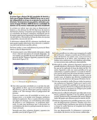 39
2Controladores de dominios en redes Windows
En primer lugar, eliminar DA del controlador de dominio y
hacer que el equipo Windows 2008 R2 Server sea un servi-
dor independiente en el que no se ejecutan los servicios de
directorio. Terminaremos el caso práctico volviendo a pro-
mover el equipo Windows 2008 R2 Server a controlador de
dominio con las mismas credenciales que tenía inicialmente
Lo primero es indicar que una cosa es despromover el
dominio y otra eliminar los AD DS (Servicios de dominio
de Directorio Activo). Si hacemos que el equipo deje de ser
un controlador de dominio, estaremos impidiendo que en
él puedan gestionarse (loguearse) fundamentalmente usua-
rios del dominio. Eliminaremos la base de datos de recursos
compartidos, recursos de red, etc.
Si eliminamos además AD DS, estaremos impidiendo que
este equipo pueda administrar otros dominios o subdomi-
nios de la red de forma sencilla y eficaz.
De forma similar a como realizábamos la promoción lleva-
remos a cabo la despromoción.
1.	Iniciamos sesión como Administrador del equipo y desde
Inicio  Ejecutar ejecutamos el comando dcpromo. Se
nos muestra una pantalla de inicio del asistente de confi-
guración de DA. Pulsamos Siguiente y aparece la adver-
tencia de la Figura 2.12.
2.	Esta indica que este controlador es un servidor de catá-
logo global, es decir, que es el controlador principal
del dominio y que se utiliza para que los usuarios se
validen a él. Este mensaje indica la peligrosidad del
proceso.
Como en nuestro caso el controlador es único, en un
bosque único, y no existen otros bosques, podremos
realizar la operación. Pero si nuestro dominio contase
con algún otro bosque, con controladores adicionales
de dominio o con subdominios, no podríamos elimi-
narlo. En este caso tendríamos que ir eliminando los
controladores de dominio jerárquicamente de menor a
mayor jerarquía.
Teniendo esto claro, pulsamos Aceptar y aparece una
pantalla como la de la Figura 2.13.
3.	En esta pantalla se nos indica que marquemos la casilla
de verificación, siempre y cuando sea el último contro-
lador del dominio. En nuestro caso, como es el único,
evidentemente es el último, pero recordemos que si
hubiera otros subdominios o controladores adicionales,
no marcaríamos esta casilla para desinstalarlos.
4.	Marcada la casilla, pulsamos Siguiente y aparece una
pantalla dándonos información sobre las particiones en
las que se ha replicado la base de datos de DA. Pul-
samos Siguiente y sale una nueva pantalla en la que
indicaremos si queremos eliminar o no toda la informa-
ción que las particiones de la base de datos contienen.
Es conveniente eliminarlas, siempre y cuando, como es
nuestro caso, el objetivo sea eliminar completamente
los servicios de directorio del equipo Windows Server.
5.	Una vez marcada la casilla Eliminar todas las particio-
nes, pulsamos en Siguiente. Puede ocurrir que a conti-
nuación se muestre otra pantalla en la que se nos pre-
gunte si queremos eliminar la configuración del servicio
de DNS, que en su momento se configuró para poder
utilizar los servicios de directorio.
6.	Marcamos la casilla de verificación que indica esta circuns-
tancia y pulsamos Siguiente. Si se nos solicita, que es lo
normal, introducimos las contraseñas del usuario Adminis-
trador del equipo que utilizamos para la creación de DA.
7.	Pulsamos Siguiente en las pantallas posteriores y el pro-
ceso de despromoción comienza. Pasados unos minu-
tos, cuando finalice, tendremos que reiniciar el equipo
o marcar la casilla Reiniciar al completar de la última
pantalla que aparece.
Una vez despromovido, lo volveremos a promover a
controlador de dominio con las mismas credenciales.
Caso práctico 5
Fig. 2.12. Eliminación de Active Directory.
Fig. 2.13. Eliminar el dominio.
w
w
w
.m
cgraw
-hill.es
 