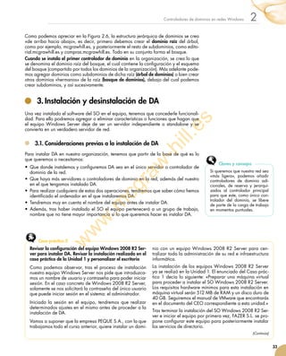 33
2Controladores de dominios en redes Windows
Como podemos apreciar en la Figura 2.6, la estructura jerárquica de dominios se crea
«de arriba hacia abajo», es decir, primero debemos crear el dominio raíz del árbol,
como por ejemplo, mcgrawhill.es, y posteriormente el resto de subdominios, como edito-
rial.mcgrawhill.es y compras.mcgrawhill.es. Todo en su conjunto forma el bosque.
Cuando se instala el primer controlador de dominio en la organización, se crea lo que
se denomina el dominio raíz del bosque, el cual contiene la configuración y el esquema
del bosque (compartido por todos los dominios de la organización). Más adelante pode-
mos agregar dominios como subdominios de dicha raíz (árbol de dominios) o bien crear
otros dominios «hermanos» de la raíz (bosque de dominios), debajo del cual podemos
crear subdominios, y así sucesivamente.
3.	Instalación y desinstalación de DA
Una vez instalado el software del SO en el equipo, tenemos que concederle funcionali-
dad. Para ello podremos agregar o eliminar características o funciones que hagan que
el equipo Windows Server deje de ser un servidor independiente o standalone y se
convierta en un verdadero servidor de red.
3.1.	Consideraciones previas a la instalación de DA
Para instalar DA en nuestra organización, tenemos que partir de la base de qué es lo
que queremos o necesitamos:
•	 Que donde instalemos y configuremos DA sea en el único servidor o controlador de
dominio de la red.
•	 Que haya más servidores o controladores de dominio en la red, además del nuestro
en el que tengamos instalado DA.
•	 Para realizar cualquiera de estas dos operaciones, tendremos que saber cómo hemos
identificado el ordenador en el que instalaremos DA.
•	 Tendremos muy en cuenta el nombre del equipo antes de instalar DA.
•	 Además, tras haber instalado el SO el equipo pertenecerá a un grupo de trabajo,
nombre que no tiene mayor importancia si lo que queremos hacer es instalar DA.
Si queremos que nuestra red sea
«más ligera», podemos añadir
controladores de dominio adi-
cionales, de reserva y jerarqui-
zados al controlador principal
para que este, como único con-
trolador del dominio, se libere
de parte de la carga de trabajo
en momentos puntuales.
Claves y consejos
Revisar la configuración del equipo Windows 2008 R2 Ser-
ver para instalar DA. Revisar la instalación realizada en el
caso práctico de la Unidad 1 y personalizar el escritorio
Como podemos observar, tras el proceso de instalación
nuestro equipo Windows Server nos pide que introduzca-
mos un nombre de usuario y contraseña para poder iniciar
sesión. En el caso concreto de Windows 2008 R2 Server,
solamente se nos solicitará la contraseña del único usuario
que puede iniciar sesión en el sistema: el administrador.
Iniciada la sesión en el equipo, tendremos que realizar
determinados ajustes en el mismo antes de proceder a la
instalación de DA.
Vamos a suponer que la empresa PEQUE S.A., con la que
trabajamos todo el curso anterior, quiere instalar un domi-
nio con un equipo Windows 2008 R2 Server para cen-
tralizar toda la administración de su red e infraestructura
informática.
La instalación de los equipos Windows 2008 R2 Server
ya se realizó en la Unidad 1. El enunciado del Caso prác-
tico 1 decía lo siguiente: «Preparar una máquina virtual
para proceder a instalar el SO Windows 2008 R2 Server.
Los requisitos hardware mínimos para esta instalación en
máquina virtual serán 512 MB de RAM y un disco duro de
40 GB. Seguiremos el manual de VMware que encontrarás
en el documento del CEO correspondiente a esta unidad.»
Tras terminar la instalación del SO Windows 2008 R2 Ser-
ver e iniciar el equipo por primera vez, FAZER S.L. se pro-
pone configurar este equipo para posteriormente instalar
los servicios de directorio.
Caso práctico 2
(Continúa)
w
w
w
.m
cgraw
-hill.es
 
