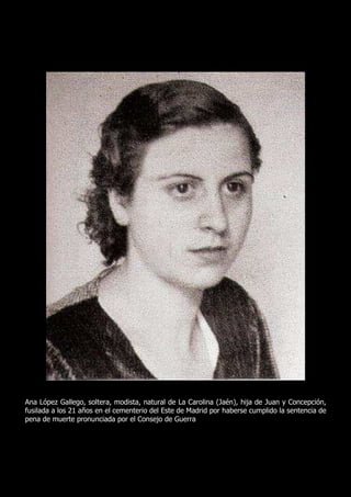 Ana López Gallego, soltera, modista, natural de La Carolina (Jaén), hija de Juan y Concepción,
fusilada a los 21 años en el cementerio del Este de Madrid por haberse cumplido la sentencia de
pena de muerte pronunciada por el Consejo de Guerra
 