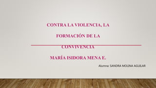 CONTRA LA VIOLENCIA, LA
FORMACIÓN DE LA
CONVIVENCIA
MARÍA ISIDORA MENA E.
Alumna: SANDRA MOLINA AGUILAR
 