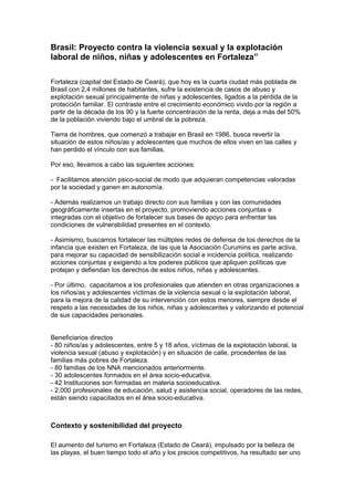 Brasil: Proyecto contra la violencia sexual y la explotación
laboral de niños, niñas y adolescentes en Fortaleza”

Fortaleza (capital del Estado de Ceará), que hoy es la cuarta ciudad más poblada de
Brasil con 2,4 millones de habitantes, sufre la existencia de casos de abuso y
explotación sexual principalmente de niñas y adolescentes, ligados a la pérdida de la
protección familiar. El contraste entre el crecimiento económico vivido por la región a
partir de la década de los 90 y la fuerte concentración de la renta, deja a más del 50%
de la población viviendo bajo el umbral de la pobreza.

Tierra de hombres, que comenzó a trabajar en Brasil en 1986, busca revertir la
situación de estos niños/as y adolescentes que muchos de ellos viven en las calles y
han perdido el vínculo con sus familias.

Por eso, llevamos a cabo las siguientes acciones:

- Facilitamos atención psico-social de modo que adquieran competencias valoradas
por la sociedad y ganen en autonomía.

- Además realizamos un trabajo directo con sus familias y con las comunidades
geográficamente insertas en el proyecto, promoviendo acciones conjuntas e
integradas con el objetivo de fortalecer sus bases de apoyo para enfrentar las
condiciones de vulnerabilidad presentes en el contexto.

- Asimismo, buscamos fortalecer las múltiples redes de defensa de los derechos de la
infancia que existen en Fortaleza, de las que la Asociación Curumins es parte activa,
para mejorar su capacidad de sensibilización social e incidencia política, realizando
acciones conjuntas y exigiendo a los poderes públicos que apliquen políticas que
protejan y defiendan los derechos de estos niños, niñas y adolescentes.

- Por último, capacitamos a los profesionales que atienden en otras organizaciones a
los niños/as y adolescentes víctimas de la violencia sexual o la explotación laboral,
para la mejora de la calidad de su intervención con estos menores, siempre desde el
respeto a las necesidades de los niños, niñas y adolescentes y valorizando el potencial
de sus capacidades personales.


Beneficiarios directos
- 80 niños/as y adolescentes, entre 5 y 18 años, víctimas de la explotación laboral, la
violencia sexual (abuso y explotación) y en situación de calle, procedentes de las
familias más pobres de Fortaleza.
- 80 familias de los NNA mencionados anteriormente.
- 30 adolescentes formados en el área socio-educativa.
- 42 Instituciones son formadas en materia socioeducativa.
- 2.000 profesionales de educación, salud y asistencia social, operadores de las redes,
están siendo capacitados en el área socio-educativa.



Contexto y sostenibilidad del proyecto

El aumento del turismo en Fortaleza (Estado de Ceará), impulsado por la belleza de
las playas, el buen tiempo todo el año y los precios competitivos, ha resultado ser uno
 