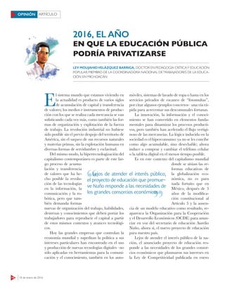 14 18 de enero de 2016
ARTÍCULOOPINIÓN
E
l sistema mundo que estamos viviendo en
la actualidad es producto de varios siglos
de acumulación de capital y transferencia
de valores; los medios e instrumentos de produc-
ción con los que se realiza cada mercancía se van
sofisticando cada vez más, como también las for-
mas de organización y explotación de la fuerza
de trabajo. La revolución industrial no hubiese
sido posible sin el previo despojo del territorio de
América, sin el saqueo de sus recursos naturales
y materias primas, sin la explotación humana en
diversas formas de servidumbre y esclavitud.
Del mismo modo, la hipertecnologización del
capitalismo contemporáneo es parte de este lar-
go proceso de acumu-
lación y transferencia
de valores que ha he-
cho posible la revolu-
ción de las tecnologías
en la información, la
comunicación y la ro-
bótica, pero que tam-
bién demanda formas
nuevas de organización del trabajo, habilidades,
destrezas y conocimientos que deben portar los
trabajadores para reproducir el capital a partir
de estos mismos contextos y avances tecnológi-
cos.
Hoy las grandes empresas que controlan la
economía mundial y supeditan la política a sus
intereses particulares han encontrado en el uso
y producción de nuevas tecnologías digitales –no
sólo aplicadas en herramientas para la comuni-
cación y el conocimiento, también en los auto-
móviles, sistemas de lavado de ropa o hasta en los
servicios privados de escaneo de “fotomultas”,
por citar algunos ejemplos concretos– una vía rá-
pida para acrecentar sus descomunales fortunas.
La innovación, la información y el conoci-
miento se han convertido en elementos funda-
mentales para dinamizar los procesos producti-
vos, pero también han acelerado el ﬂujo vertigi-
noso de las mercancías. La lógica inducida en la
sociedad es el hiperconsumo: ya no se les concibe
como algo acumulable, sino desechable; ahora
induce a comprar y cambiar el teléfono celular
o la tableta digital en el menor tiempo posible.
Es en este contexto del capitalismo mundial
donde se sitúan las re-
formas educativas de
la globalización eco-
nómica, no es para
nada fortuito que en
México, después de 3
años de la modifica-
ción constitucional al
Artículo 3 y la ausen-
cia de un modelo educativo como resultado, re-
aparezca la Organización para la Cooperación
y el Desarrollo Económicos (OCDE) para anun-
ciar en voz del secretario de educación Aurelio
Nuño, ahora sí, el nuevo proyecto de educación
para nuestro país.
Lejos de atender el interés público de la na-
ción, el anunciado proyecto de educación res-
ponde a las necesidades de los grandes consor-
cios económicos que plasmaron sus intereses en
la Ley de Competitividad publicada en enero
LEV MOUJAHIDVELÁZQUEZ BARRIGA, DOCTOR EN PEDAGOGÍA CRÍTICAY EDUCACIÓN
POPULAR; MIEMBRO DE LA COORDINADORA NACIONAL DETRABAJADORES DE LA EDUCA-
CIÓN EN MICHOACÁN
2016, EL AÑO
EN QUE LA EDUCACIÓN PÚBLICA
PODRÍA PRIVATIZARSE
Lejos de atender el interés público,
el proyecto de educación que promue-
ve Nuño responde a las necesidades de
los grandes consorcios económicos
Lejos de atender el interés público,
los grandes consorcios económicos
 
