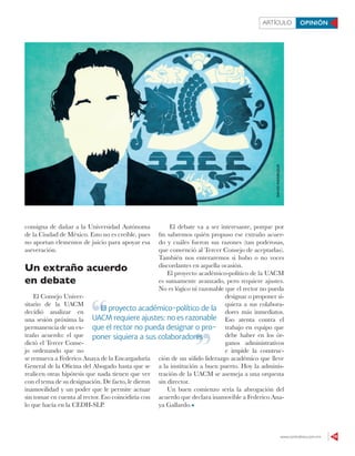 www.contralinea.com.mx 19
ARTÍCULO OPINIÓN
consigna de dañar a la Universidad Autónoma
de la Ciudad de México. Esto no es creíble, pues
no aportan elementos de juicio para apoyar esa
aseveración.
Un extraño acuerdo
en debate
El Consejo Univer-
sitario de la UACM
decidió analizar en
una sesión próxima la
permanencia de un ex-
traño acuerdo: el que
dictó el Tercer Conse-
jo ordenando que no
se remueva a Federico Anaya de la Encargaduría
General de la Oﬁcina del Abogado hasta que se
realicen otras hipótesis que nada tienen que ver
con el tema de su designación. De facto, le dieron
inamovilidad y un poder que le permite actuar
sin tomar en cuenta al rector. Eso coincidiría con
lo que hacía en la CEDH-SLP.
El debate va a ser interesante, porque por
ﬁn sabremos quién propuso ese extraño acuer-
do y cuáles fueron sus razones (tan poderosas,
que convenció al Tercer Consejo de aceptarlas).
También nos enteraremos si hubo o no voces
discordantes en aquella ocasión.
El proyecto académico-político de la UACM
es sumamente avanzado, pero requiere ajustes.
No es lógico ni razonable que el rector no pueda
designar o proponer si-
quiera a sus colabora-
dores más inmediatos.
Eso atenta contra el
trabajo en equipo que
debe haber en los ór-
ganos administrativos
e impide la construc-
ción de un sólido liderazgo académico que lleve
a la institución a buen puerto. Hoy la adminis-
tración de la UACM se asemeja a una orquesta
sin director.
Un buen comienzo sería la abrogación del
acuerdo que declara inamovible a Federico Ana-
ya Gallardo.
El proyecto académico-político de la
UACM requiere ajustes: no es razonable
que el rector no pueda designar o pro-
poner siquiera a sus colaboradores
El proyecto académico-político de la
poner siquiera a sus colaboradores
DAVIDMANRIQUE
 