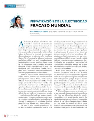 20 18 de enero de 2016
ARTÍCULOOPINIÓN
PRIVATIZACIÓN DE LA ELECTRICIDAD
A
2 décadas de haberse iniciado en todo
el mundo el proceso de privatización de
las empresas públicas de electricidad, los
resultados difieren con las promesas hechas a mi-
llones de personas, sobre todo de escasos recur-
sos: salvo contadas excepciones, las tarifas no han
bajado ni el servicio ha mostrado mejorías y, por
el contrario, como sucedió en octubre pasado en
Buenos Aires, Argentina, las fallas en el suministro
por la baja calidad en el servicio ocasionada por
la disminución de costos sumió en el caos a más
de 250 mil usuarios, como ya había ocurrido con
el colapso eléctrico registrado entre octubre y di-
ciembre de 2001, en California, Estados Unidos,
por la firma Enron que ocasionó racionamientos y
costosos apagones a miles de consumidores.
Todos los procesos tienen como directriz glo-
bal las políticas impuestas de manera unilateral
por organismos como el Banco Mundial (BM) y
el Fondo Monetario Internacional (FMI), pues en
ningún país donde se han echado a andar tales
reformas los ciudadanos han podido expresar su
opinión o al menos han sido consultados. Sus go-
biernos han actuado inclusive al margen de sus
propias leyes para imponer un modelo que ahora
debe revisarse a fondo por los altos costos sociales
y económicos que ha implicado para decenas de
naciones, pues los ganadores han sido unas cuan-
tas empresas trasnacionales que, amparadas en la
ausencia de mecanismos de regulación, han im-
puesto las reglas del mercado a su conveniencia.
Por todo el orbe, esta ola privatizadora de
un servicio tan básico y elemental como lo es la
electricidad es la muestra de que los intereses de
las mayorías que debían ser salvaguardados por
los gobiernos han sido desplazados por el interés
comercial de los particulares, las multinacionales,
que no conformes con causar un grave quebran-
to a la economía de los que menos tienen han
atentado contra los derechos laborales de miles
y miles de trabajadores de este sector que a nivel
mundial han perdido derechos, como la estabili-
dad en el empleo y otras prestaciones más, al ser
desplazados por personal sin experiencia técni-
ca ni sindical, avasallados además por la ilegal
autorización de contratos laborales más flexibles
como las tercerizaciones.
Países como Estados Unidos, Inglaterra o
Australia, que forman parte de la lista de nacio-
nes desarrolladas que echaron a andar la privati-
zación de sus corporaciones públicas de electrici-
dad, son hoy el claro ejemplo de que la realidad
actual dista mucho de la bonanza esperada, sur-
giendo en algunos casos, como en la unión ame-
ricana, un verdadero caos en el mercado mino-
rista que se dedica a vender electricidad sin con-
trol alguno en perjuicio de millones de personas.
Y si bien en Inglaterra como en otras naciones
se han registrado algunas disminuciones en las ta-
rifas, éstas han sido en beneficio de los grandes
consumidores pero no así para los usuarios do-
mésticos y pequeños comerciantes o empresarios,
además de que tales reducciones han obedecido
no a un mejor funcionamiento del sector en
manos de particulares sino a factores como la dis-
minución en los precios de los combustibles con
FRACASO MUNDIAL
MARTÍN ESPARZA FLORES, SECRETARIO GENERAL DEL SINDICATO MEXICANO DE
ELECTRICISTAS
 