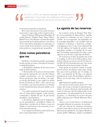 56 18 de enero de 2016
ECONÓMICOANÁLISIS
el monumento petrolero neoporfirista.
Pero como está inscrito en los anales de la his-
toria social, a sangre y fuego, nada es imperecedero.
Lázaro Cárdenas, Mohammad Mosaddeq, El
ayatolá Jomeni, Vladímir Putin, Hugo Chávez,
Rafael Correa, Evo Morales o Cristina Fernández
han mostrado que los hidrocarburos y otros bienes
de los cuales fueron despojados sus nacionales, ya
sea por medio de las invasiones o por los neolibe-
rales, pueden ser recuperados por sus pueblos.
Estas ruinas petroleras
que ves
De Pemex y la industria petrolera nacionaliza-
da sólo quedan sus ruinas, al término de la prime-
ra mitad del peñismo:
1. El dramático desplome de las reservas pro-
badas de hidrocarburos.
2. El derrumbe de los precios internacionales
del crudo de exportación, así como del volumen
vendido externamente, con sus consecuentes
efectos perniciosos sobre las divisas y los ingre-
sos fiscales del Estado, lo que explica los ajustes
fiscales del Estado en 2015 y 2016, más los que
se acumulen y que han descansado en el drástico
recorte fondomonetarista del gasto público no fi-
nanciero.
3. La caída estrepitosa del volumen de produc-
ción de hidrocarburos líquidos (crudo petróleo,
condensados y líquidos del gas), de gas natural,
petrolíferos y petroquímicos.
4. El aumento significativo de las importacio-
nes de petroquímicos y petrolíferos, debido a la
desinversión y producción de Pemex, cuyas acti-
vidades se concentraron en la extracción, y la cre-
ciente demanda interna.
5. La reaparición del déficit comercial de la ba-
lanza comercial petrolera en 2015.
La agonía de las reservas
En el primer trienio de Enrique Peña Nieto
las reservas probadas de hidrocarburos –aquellas
que pueden ser estimadas con una “certeza ra-
zonable” de ser recuperadas, son explotables con
la tecnología disponible y son rentables bajo las
condiciones económicas y financieras actuales–
se desplomaron otro 7.5 por ciento adicional. De
13.8 mil millones de barriles de petróleo crudo
equivalente (mmbpe) a 13 mmbpe (de esa canti-
dad, 25.8 mmbpe corresponden al crudo), a prin-
cipios de enero de 2015, según datos de Pemex.
De mantenerse el ritmo de producción actual
(1.3 mmbpe en 2014) de los hidrocarburos, el pe-
riodo de vida de esas reservas será de 9.9 años, ha-
cia 2024. En 2015 la producción cayó 7 por ciento
y la duración de las reservas bajó a 9.2 años.
Lejos queda ese momento cuando el mundo
parecía nuestro, las dudosas cuentas alegres arroja-
ban unas reservas probadas por 72 mmbpe, en
1981 y una duración de 60 años; y la supuesta
abundancia de crudo (48 mil millones) ubicaba a
México en el octavo lugar entre los naciones pe-
troleras.
¡Qué fantasía de aquellos tiempos!
Las reservas son las menores desde 1977 (10.4
mmpe), año en que se iniciaba el experimento pe-
trolero, el ascenso del precio internacionales del
crudo, el sueño por salir del subdesarrollo con las
exportaciones y la industrialización de esa mate-
ria prima, y se eliminaban los recortes del gasto
público impuestos por el Fondo Monetario Inter-
nacional.
Ahora se vive el ciclo inverso y el apretón fiscal
estrangula al Estado, la economía y la sociedad.
¿De qué sirvieron las cuantiosas inversiones
privadas, entre ellas los proyectos de inversión de
infraestructura productiva con registro diferido en
el gasto público (Pidiregas), después consolidados
De 2013 a 2015, las reservas probadas de hidrocarburos se
desplomaron 7.5 por ciento. De mantenerse el ritmo de produc-
ción actual, su periodo de vida será de 9.9 años hacia 2024
 