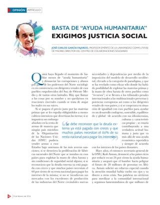 ARTÍCULO
24 8 de febrero de 2016
OPINIÓN
Q
uizá haya llegado el momento de ha-
blar menos de “ayuda humanitaria”
y denunciar las corrupciones y abusos
por parte de los poderosos del Norte sociológi-
co en connivencia con dirigentes venales de esos
pueblos empobrecidos del Sur, de Oriente Me-
dio y de tantas otras latitudes. Hay que llamar
a las cosas por su nombre y no quedarnos en
reacciones viscerales cuando se trata de atajar
los males en sus raíces.
Si se pagara el precio justo por las materias
primas que se les expolia obligándolos a mono-
cultivos intensivos que desertizan las tierras; si se
impusiera un embargo
absoluto en la venta de
armas de manera que
ningún país miembro
de la Organización
de las Naciones Uni-
das (ONU) pudiera
vender armas a esos
Estados bajo amenaza de las más severas san-
ciones; si se detuviera la proliferación de fábri-
cas sucursales del Norte que se instalan en esos
países para explotar la mano de obra barata y
sin condiciones de seguridad social alguna; si se
reconociera que la deuda externa ya está paga-
da con creces y que muchos países necesitan el
60 por ciento de su renta nacional para pagar los
intereses de la misma; si no se invadieran sus
mercados con los excedentes de producción
de las industrias del Norte creándoles nuevas
necesidades y dependencias por medio de la
imposición del modelo de desarrollo neolibe-
ral, elevado a la categoría de paradigma, y que
se ha revelado como eﬁcaz sólo donde ha habi-
do posibilidad de explotar las materias primas y
la mano de obra barata de otros pueblos como
“recursos”; si se llevara a los tribunales penales
internacionales a las multinacionales perversas y
potencias corruptoras así como a los dirigentes
venales de esos países; y si se cooperara en situa-
ción de igualdad con esos pueblos para ayudar
en un desarrollo endógeno, sostenible, equilibra-
do y global –de acuerdo con sus idiosincrasias,
culturas y característi-
cas propias–, se estaría
contribuyendo a una
verdadera actitud hu-
mana y justa que va
más allá de una ayuda
económica esporádica
y siempre de acuerdo
con los intereses de los países donantes.
Hace años, el entonces secretario general de
la ONU, Koﬁ Annan, denunció a los países ricos
por reducir en un 24 por ciento la ayuda huma-
nitaria y aseguró que el hambre hacía peligrar
el futuro de 20 millones de personas en Áfri-
ca. Annan solicitó un esfuerzo especial cuando
la atención mundial había vuelto sus ojos y su
dinero a otras crisis. Sus palabras no sirvieron
para movilizar a la comunidad internacional
y seguimos lamentándonos de que millones de
BASTA DE “AYUDA HUMANITARIA”
EXIGIMOS JUSTICIA SOCIAL
JOSÉ CARLOS GARCÍA FAJARDO, PROFESOR EMÉRITO DE LA UNIVERSIDAD COMPLUTENSE
DE MADRID; DIRECTOR DEL CENTRO DE COLABORACIONES SOLIDARIAS
Se debe reconocer que la deuda ex-
terna ya está pagada con creces y que
muchos países necesitan el 60% de su
renta nacional para pagar los intereses
Se debe reconocer que la deuda ex-
renta nacional para pagar los interesesrenta nacional para pagar los intereses
 