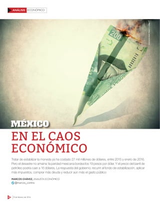 50 8 de febrero de 2016
ECONÓMICOANÁLISIS
EN EL CAOS
ECONÓMICO
Tratar de estabilizar la moneda ya ha costado 27 mil millones de dólares, entre 2015 y enero de 2016.
Pero el desastre no amaina: la paridad mexicana bordea los 19 pesos por dólar. Y el precio del barril de
petróleo podría caer a 16 dólares. La respuesta del gobierno: recurrir al fondo de estabilización, aplicar
más impuestos, comprar más deuda y reducir aún más el gasto público
MARCOS CHÁVEZ, ANALISTA ECONÓMICO
@marcos_contra
MÉXICO
CECILIAMARTÍNEZY123RF
 