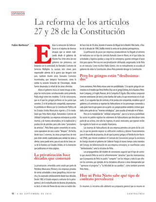 OPINIÓN

La reforma de los artículos
27 y 28 de la Constitución
Fabio Barbosa*

levar la extracción de hidrocarburos es el objetivo de diversos
ensayos que se vienen realizando desde el gobierno de
Vicente Fox. Entre otros (en ese
gobierno tan pintoresco, casi
lindando con la comicidad), los llamados Contratos de
Servicios Múltiples. Su sucesor, otro clown, pero
responsable además de la guerra que desgarra este
país, también diseñó otros llamados Contratos
Incentivados, que tampoco funcionaron, como lo
exhibe la reciente licitación de Chicontepec, donde
fueron desairadas la mitad de las áreas ofrecidas.
Ahora el gobierno inicia un nuevo ensayo al despejar las restricciones constitucionales como pretende.
Podía elegir entre tres modelos: 1) el de concesiones,
que es el que los gringos prefieren en los países que
someten; 2) el de producción compartida, expresamente prohibida en México por la Constitución Política de
los Estados Unidos Mexicanos vigente; y 3) la modalidad que Peña Nieto eligió, llamándola Contrato de
Utilidad Compartida. Las empresas extranjeras ya están
insertas, y de manera abrumadora, en la exploración y
producción de petróleo, pero sólo como “prestadores
de servicios”. Peña Nieto quiere convertirlos en socios,
como operadores de uno o varios “bloques”. De hecho,
desde hace 2 sexenios, las áreas prospectivas de este
país están siendo cuadriculadas para señalar las áreas a
ofertar, como puede verse, para el caso de las áreas cerca de la frontera con Estados Unidos, en la ilustración
que publicamos en estas páginas.

E

La privatización hace
décadas que comenzó
La privatización, entendida como cesión por parte de
Petróleos Mexicanos (Pemex) a las empresas privadas
de ciertas actividades o áreas geográficas, está en marcha y ha avanzado cotidianamente desde hace décadas.
Desde 1982 el Estado empezó a retirarse de la petroquímica y de la reclasificación de decenas de productos,
es decir, el retiro de Pemex de esa rama se realizó des12

2 DE SEPTIEMBRE DE 2013

de hace más de 30 años, durante el sexenio de Miguel de la Madrid. Más tarde, a finales de la década de 1990, Zedillo intentó la venta de las plantas petroquímicas.
La perforación de pozos por empresas estadunidenses ha llegado al extremo
de realizarse con un tipo de contrato llamado Llave en Mano, en el que todas las
actividades y logística quedan a cargo de los extranjeros, quienes entregan el pozo
listo para operar. Pero esa era una privatización disfrazada, vergonzante; la de Peña
es sin máscara. Como escribió Pablo Gómez, cito no textualmente, se acusaba al
gobierno de violar la Constitución; ahora Peña pretende derogar la Constitución.

Pero los gringos están “desilusionados”
Como anotamos, Peña Nieto estuvo ante tres posibilidades: 1) la opción gringa de concesiones es el modelo que firmó Porfirio Díaz con el gringo Doheny, de la Huasteca Petroleum Company, y el inglés Pearson, de la Compañía El Águila. Ellos incluso compraron
enormes extensiones de tierra y eran dueños del suelo y lo que encontraran en el subsuelo; 2) un segundo tipo de contrato, el de producción compartida, establece que el
gobierno y el contratista se repartan los hidrocarburos en los porcentajes convenidos y
cada quien hace lo que quiera con su parte. Los yanquis podrían venderla o incluso guardarla como parte de sus “reservas estratégicas”, para sacarlas al mercado en el futuro.
Pero en la modalidad de “utilidad compartida”, que es la tercera posibilidad,
los socios no podrán registrar los volúmenes de hidrocarburos que descubran como
parte de sus activos, sino sólo los ingresos, en pesos mexicanos, que esperan recibir.
Ese registro lo harán en sus estados financieros.
Las reservas de hidrocarburos de una empresa petrolera son parte de los activos, lo que les permite mejorar su calificación crediticia y obtener financiamientos
para el desarrollo de proyectos, de ahí que la prensa gringa y el Partido Acción Nacional (PAN), que intentó establecer el Contrato de Concesiones porque la secretaria
de Energía durante el gobierno de Calderón fungía al mismo tiempo como miembro
del Consejo de Administración de una empresa extranjera, se manifiestan como
“desilusionados” ante la iniciativa de Peña.
Los propagandistas del modelo de concesiones auguran que el tipo de contrato que anunció Peña no será lo suficientemente “atractivo” para los inversionistas;
que la propuesta de Peña no podrá “competir” con las rebajas y todo lo que ofrecen los contratos, por ejemplo, de los dictadores africanos u otros desesperados por
“apresurar el progreso” y “la felicidad de sus pueblos”, como también promete
Peña Nieto…

Hoy ni Peña Nieto sabe qué tipo de
contrato prevalecerá
En resumen, la iniciativa sólo adelantó una propuesta general que se resume en
CONTRALÍNEA

 