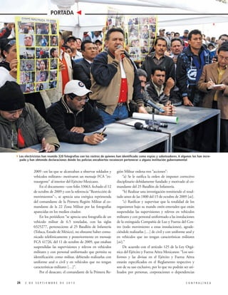 Archivo Contralínea

PORTADA

4Los electricistas han reunido 320 fotografías con los rostros de quienes han identificado como espías y saboteadores. A algunos los han increpado y han obtenido declaraciones donde los policías encubiertos reconocen pertenecer a alguna institución gubernamental

2009 –en las que se alcanzaban a observar soldados y
vehículos militares– motivaron un mensaje FCA “extraurgente” al interior del Ejército Mexicano.
En el documento –con folio 33063, fechado el 12
de octubre de 2009 y con la referencia “Restricción de
movimientos”–, se aprecia una enérgica reprimenda
del comandante de la Primera Región Militar al comandante de la 22 Zona Militar por las fotografías
aparecidas en los medios citados:
En los periódicos “se aprecia una fotografía de un
vehículo militar de 6.5 toneladas, con las siglas
0325277, perteneciente al 25 Batallón de Infantería
(Toluca, Estado de México), no obstante haber comunicado telefónicamente y posteriormente en mensaje
FCA 41726, del 11 de octubre de 2009, que estaban
suspendidas las supervisiones y relevos en vehículos
militares y con personal uniformado que permita su
identificación como militar, debiendo realizarlas con
uniforme azul o civil y en vehículos que no tengan
características militares […]”.
Por el desacato, el comandante de la Primera Re24

2 DE SEPTIEMBRE DE 2013

gión Militar ordena tres “acciones”:
“a) Se le ratifica la orden de imponer correctivo
disciplinario debidamente fundado y motivado al comandante del 25 Batallón de Infantería.
“b) Realizar una investigación remitiendo el resultado antes de las 1800 del 15 de octubre de 2009 [sic].
“c) Ratificar y supervisar que la totalidad de los
organismos bajo su mando estén enterados que están
suspendidas las supervisiones y relevos en vehículos
militares y con personal uniformado a las instalaciones
de la extinguida Compañía de Luz y Fuerza del Centro (todo movimiento a estas instalaciones), agradeciéndole realizarlas […] de civil y con uniforme azul y
en vehículos que no tengan características militares
[sic].”
De acuerdo con el artículo 125 de la Ley Orgánica del Ejército y Fuerza Aérea Mexicanos: “Los uniformes y las divisas en el Ejército y Fuerza Aérea
estarán especificados en el Reglamento respectivo y
son de su uso exclusivo, por lo que no podrán ser utilizados por personas, corporaciones o dependencias
CONTRALÍNEA

 