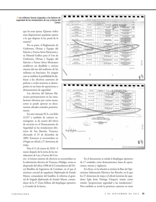 4Los militares fueron asignados a las labores de

seguridad de las instalaciones de Luz y Fuerza del
Centro

que les sean ajenas. Quienes violen
estas disposiciones quedarán sujetos
a lo que dispone la ley penal de la
materia”.
Por su parte, el Reglamento de
Uniformes, Divisas y Equipo del
Ejército y Fuerza Aérea Mexicanos y
su Manual Gráfico para el Uso de
Uniformes, Divisas y Equipo del
Ejército y Fuerza Aérea Mexicanos
establecen un detallado y estricto
sistema del uso del uniforme de los
militares en funciones. En ningún
caso se establece la posibilidad de disfrazar a los efectivos castrenses de
policías o civiles mientras se desempeñan en sus bases de operaciones o
destacamentos de seguridad.
Los efectivos del Ejército Mexicano permanecieron en las instalaciones eléctricas por varios meses,
como se puede apreciar en documentos oficiales emitidos posteriormente.
En otro mensaje FCA, con folio
41357 y también de carácter extraurgente, se da cuenta del relevo
de servicios en el Destacamento de
Seguridad en las instalaciones eléctricas de San Bartolo, Tizayuca,
efectuado el 25 de diciembre de
2009. Entonces se encontraban en
el lugar un oficial y 27 elementos de
tropa.
Para el 11 de marzo de 2010 –5
meses después de la toma de las instalaciones de Luz y Fuerza del Centro– el mismo número de efectivos se encontraban en
la subestación eléctrica de Tizayuca, Hidalgo, como se
desprende del oficio 3308 de la Comandancia del Tercer Batallón de Ingenieros de Combate, en el que el
entonces coronel de zapadores Diplomado de Estado
Mayor, comandante del batallón, le informa al general de brigada diplomado de Estado Mayor, comandante de la 37 Zona Militar, del despliegue operativo
y el estado de la fuerza.
CONTRALÍNEA

En el documento se señala el despliegue operativo
de 17 unidades, entre destacamentos, bases de operaciones, retenes y vigilancia.
En efecto, en la relación se incluye la Base de Operaciones Subestación Eléctrica San Bartolo, en la que
los 27 elementos de tropa y el oficial (teniente de zapadores Eglo Jesús Noriega Vázquez) tenían como
misión “proporcionar seguridad a las instalaciones”.
Pero también se revela la presencia castrense en otras
2 DE SEPTIEMBRE DE 2013

25

 